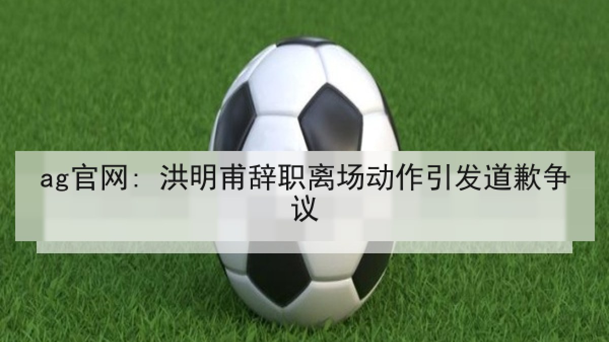 ag官网: 洪明甫辞职离场动作引发道歉争议 ag官网: 洪明甫辞职离场动作引发道歉争议