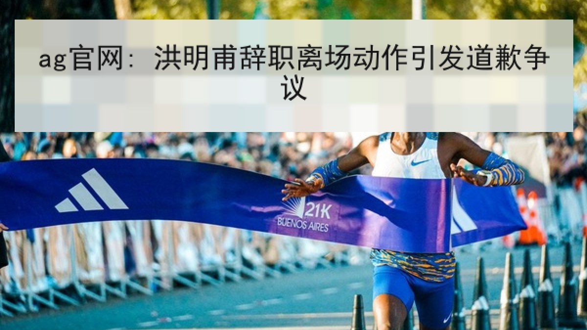 ag官网: 洪明甫辞职离场动作引发道歉争议